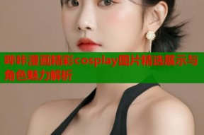 哔咔漫画精彩cosplay图片精选展示与角色魅力解析