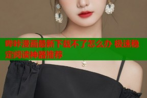 哔咔漫画最新下载不了怎么办 极速稳定阅读神器推荐