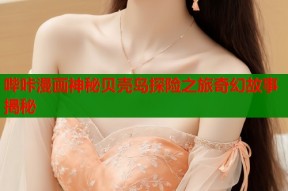 哔咔漫画神秘贝壳岛探险之旅奇幻故事揭秘