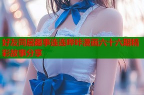 好友同居趣事连连哔咔漫画六十六期精彩故事分享