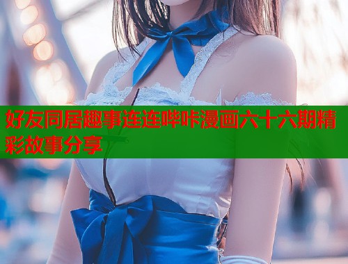 好友同居趣事连连哔咔漫画六十六期精彩故事分享  第1张